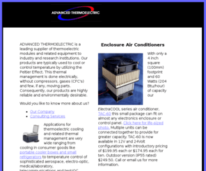 electracool.com: ADVANCED THERMOELECTRIC Home Page - Thermoelectric Coolers and Exchangers
Advanced Thermoelectric Products supplies original equipment manufactures and leading research institutions around the world with state-of-the-art thermoelectric (TE) modules, air conditioners, chillers, and assemblies used to cool or control temperatures by utilizing the Peltier Effect.  They also sell complementary AC-to-DC Power Supplies and temperature Control equipment