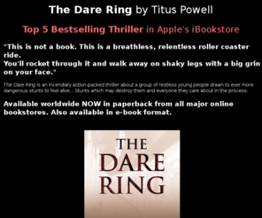 darering.org: The Dare Ring, a novel by Titus Powell, Top 5 Bestselling Thriller in Apple's iBookstore, also available worldwide on Amazon, Kindle, iPads and iPhones
The Dare Ring by Titus Powell, the incendiary debut novel, a gripping action-packed thriller about living on the edge