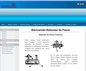 balanzasdepesos.com: Balanzas de pesos Muertos
SIMCA - Grupo Industrial, compañía comprometida con el crecimiento y desarrollo de la industrial mexicana, por tal razón diariamente nos esforzamos en ofrecer productos y servicios de la más alta calidad, enfocados a la satisfacción de las necesidades de nuestros clientes en el área de instrumentación, metrología y calibración, proporcionando además la asesoría y el respaldo que incrementen su preferencia.

Contamos con 30 años de experiencia en el mercado nacional, en donde, gracias a la calidad y el valor agregado de nuestros productos hemos logrado consolidarnos como la mejor opción; proporcionando a nuestros clientes soluciones de instrumentación con distintas marcas y en diferentes áreas, así como también, nuestros servicios de reparación y calibración de instrumentos de proceso y laboratorio.

Nuestra empresa cuenta con personal altamente capacitado y comprometido con su trabajo y con cada uno de nuestros clientes.

Contamos con autorización de la Dirección General de Normas y de la PROFECO para verificar instalaciones despachadoras de gasolina y basculas de pesaje no automático. Así también contamos con 7 laboratorios de calibración acreditados bajo la norma: NMX-EC-17025-IMNC-2006 .