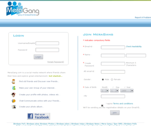 meragang.com: MeraGang.com is a social media network where friends share their lives and explore great entertainment.
 MeraGang.com-Safe way to stay in touch with your old friends and make new ones. It's Free Social Networking site with great entertainment which allows you to create your own profiles, share links, unlimited photos & videos. Learn more about the people, create your groups, chatting dating, messaging Facilities, discussion forums, user comments, unlimited photo albums and media upload.