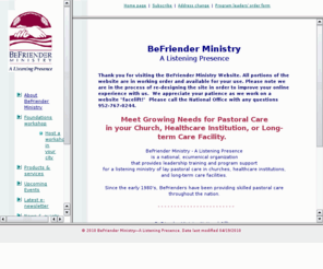 befrienderministry.org: BeFriender Ministry: Meeting growing needs for pastoral care
BeFriender Ministry - A Listening Presence provides leadership training and program support for a listening ministry of lay pastoral care in churches, healthcare institutions, and long-term care facilities. The national office of this ecumenical program is based in Bloomington, MN.