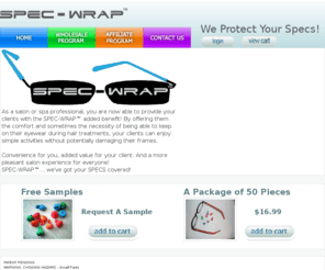 spec-wrap.com: SPEC-WRAP, We Protect Your Specs!
As a salon or spa professional, you are now able to provide your clients with the SPEC-WRAP added benefit! By offering them the comfort and sometimes the necessity of being able to keep on their eyewear during hair treatments, your clients can enjoy simple activities without potentially damaging their frames. Convenience for you, added value for your client. And a more pleasant salon experience for everyone! SPEC-WRAP... weve got your SPECS covered!