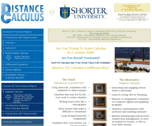 calculus.net: Distance Calculus @ Shorter University
Distance Calculus is a university-level calculus course program taught entirely via the internet.  The course uses the Calculus&Mathematica curriculum, and is conducted on an intensive student-to-instructor basis using internet communication technologies providing the student with a flexible course meeting around their existing schedule.  For more information, write to: info@distancecalculus.com