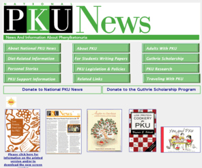 pkunews.org: National PKU News
The National PKU News web site provides news and information about phenylketonuria, a rare, inherited metabolic disease. Web site sections include: About PKU, PKU Support Information, Diet-Related information, PKU Research, and PKU Legislation and Policy