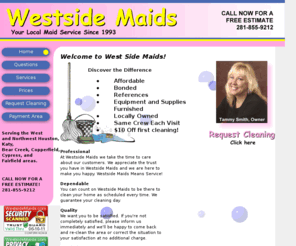 westsidemaids.com: Maid service, west Houston, Texas. Katy, Bear Creek, Copperfield, Cypress, and Fairfield areas.
Maid service in west Houston, Texas. Bonded, insured, references, locally owned, equipment and supplies furnished, same crew each visit. Serving the Houston, Katy, Bear Creek, Copperfield area