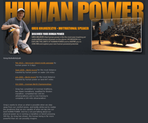 fastest-man.com: Motivational Speaker
Motivational Speaker at human-power.com. Called, 'the closest thing to a Superhero' by Discovery Channel, Greg is a professional Motivational Speaker who will energize and motivate your audience.