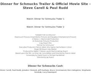 dinnerforschmuchs.com: Steve Carell, Paul Rudd: Dinner for Schmucks | Official Site | Own It Now on Blu-ray™ and DVD
Steve Carell and Paul Rudd star in an unforgettable feast about two unlikely friends and one very memorable dinner. Own It Now on Blu-ray™ and DVD