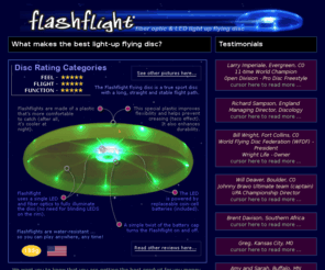flashflights.com: Flashflight: a lighted flying disc for light-up flying disc fun! Disc golf, ultimate, disc games at night, recreational disc catching, flying disc fun!
Flashflight is a lighted flying disc that looks, feels, and flies like an ultimate disc. Ultimate, Disc Golf, Recreational flying fun! Water resistant and fully illuminated and patented by a single LED and 9 fiber optic strands. Best light-up disc on the market. No lighted disc flies better than this one! Straight, long and bright... A standard coin-cell sized battery is included and powers this disc for 120 hours.