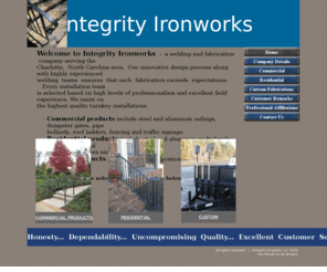 integrityironworksllc.com: Integrity Ironworks LLC   |   Charlotte, NC   |   Home Page
Integrity Ironworks is a Charlotte, NC area welding and fabrication company.  We provide the miscellaneous steel and aluminum needs of Commercial Contractors as well as National, Local High Volume and Custom Home Builders.