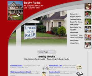 beckyrothe.com: Hutchinson Real Estate, Buhler Real Estate, Reno County Real Estate, Becky Rothe
Specializing in Hutchinson real estate, Buhler, Inman, Nickerson, South Hutchinson, Reno County, Rice County, Harvey County, and Reno County. Becky Rothe helping to find and buy the home of your dreams.