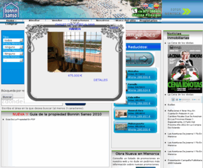 boninsanso.net: La Agencia Inmobiliaria de referencia en Menorca
Somos la agencia inmobiliaria lider en menorca On line, y con la red de oficinas mas grande de menorca. Tenemos a su disposición mas de 3000 propiedades. Tambien disponemos de una amplia seleccion de propiedades en Mallorca.