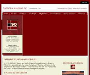 gananandshapiro.com: Ganan and Shapiro | Workers Compensation Attorneys at Law | Chicago 
Peoria Illinois | Subrogation | 
The Illinois  workers' compensation defense lawyers of Ganan and Shapiro, P.C., offers a high level of service to policyholders throughout the state. Contact the Chicago or Peoria branch firm to discuss a defense solutions to a lawsuit or worker's compensation claim filed against you.
