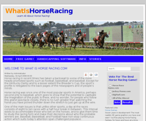 whatishorseracing.com: Welcome to What Is Horse Racing.com
History, facts, handicapping hints and tips - everything you need or have ever wanted to know about horse racing.  Includes racing greats and stories of champion thoroughbreds.