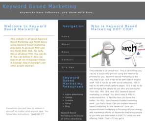 keywordbasedmarketing.com: Keyword Based Marketing - Search Engine Marketing explained
Keyword Based Marketing is all about how you can use keywords and marketing to bring more online sales to you. Online Advertising is all about keyword based marketing and it works. We will focus our Keyword Based Marketing energy on YOU. This is about YOU, not anyone else.