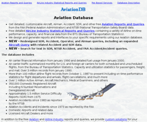 aviationdb.com: Aviation Database - AviationDB
Custom reports and interfaces designed and built using the Aviation Database or access the database from your own systems. Contains Pilots, Aircraft, Accidents, Incidents, Service Difficulty Reports, Aircraft Mechanics, Aircraft Dealers, Airline On Time Performance, Airline Capacity, and Air Carrier Financial data.