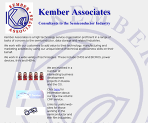 kember-associates.com: Kember Associates - Semiconductor Consultants
Kember Associates, semiconductor consultants. Covering CMOS, BiCMOS, III-Vs, IGBTs, MEMs, advanced materials, HTCs, ferroelectrics, CVD, vacuum processes, thermal processing and technology development.