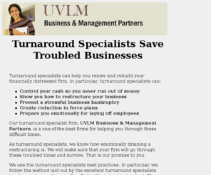 turnaround-specialists.org: Turnaround Specialists and Management Consultants
Turnaround Specialists Save Troubled Businesses. Turnaround specialists can help you renew and rebuild your financially distressed firm.  Our turnaround specialist firm, UVLM Business & Management Partners, is a one-of-the-best firms for helping you through these difficult times. We have been there  as CEOs, CFOs, COOs and as consultants.

