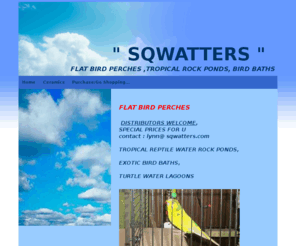 sqwatters.com: bird perches,rock water ponds,bird baths,tropical lagoons
Bird Perches, Flat, Unique Ceramic Perches, Exotic Bird Baths, Tropical Lizard Rock Ponds, lagoons, Exotic Snake Bowls, Wholesale prices start at $3.00 ea