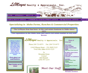 lemoynerealty.com: LeMoyne Realty Twin Falls Idaho
  LeMoyne Realty & Appraisals specializes in Idaho farm and ranch real estate.  The LeMoyne firm has been  in the real estate business in Idaho since 1953 and our reputation in the Idaho farm and ranch real estate market is very well known.   

LeMoyne Realty & Appraisals along with the partners of LeMoyne Appraisal, L.L.C., have a long history of providing excellent and reliable knowledge to purchasers and sellers of farm and ranch property.   This has contributed to a client base that repeatedly uses the services of this firm.
