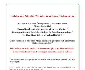 steviastory.com: Stevia | Stevia wo kaufen | Stevia Pflanzen | Stevia Zulassung | Stevia Kosmetik |Stevia Zucker
Stevia, das interessante Süßkraut aus Südamerika erobert nun auch Europa. Erfahren Sie alles Wichtige über Stevia Rebaudiana, Stevia als Süßstoff, Stevia Kosmetik und Stevia Tees.