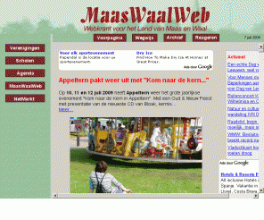 maaswaalweb.nl: MaasWaalWeb, Webkrant voor het Land van Maas en Waal 
MaasWaalWeb is de startpagina voor het Land van Maas en Waal met nieuws, een uitgebreide agenda (kerk, dokter, gemeente, evenementen) en de vereingingen, scholen, bedrijven en organisaties in het gebied. Zoek eens een koopje in NetMarkt, plaats een NetMarkt advertentie, doe mee aan Woord van de Week, test uw kennis van het dialect, geef uw mening in Uw Stem of kijk in het Archief en ontdek een streek die actief en bedrijvig bezig is.