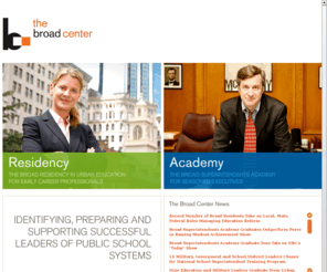 broadcenter.org: Home Page - The Broad Center
The mission of The Broad Center for the Management of School Systems is to raise student achievement by recruiting, training and supporting executive leadership talent from across America to become the next generation of urban school district leaders. Established in 2001, The Center identifies talented leaders from education, business, the military, nonprofit organizations and government who have the passion, knowledge and skill to take on executive leadership roles in urban education. The Center operates two executive development programs: The Broad Superintendents Academy and The Broad Residency in Urban Education.