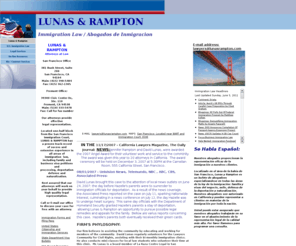 lunasrampton.com: Lunas & Rampton
Located in the San Francisco Bay Area, Lunas & Rampton is a firm specializing in all areas of immigration law: family and business visas, asylum, deportation defense and naturalization. David Lunas, Esq & Jennifer Rampton Esq  David Lunas, Esq.  Jennifer Rampton, Esp Both Hastings College of the Law graduates and admitted to the California State Bar