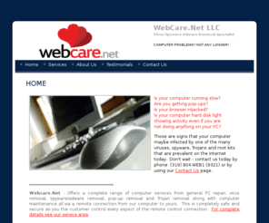 webcare.net: computer support, virus removal, spyware removal, popup removal, PC repair - WebCare.Net
WebCare.Net offers computer repair via a remote connection to correct any and all problems related to viruses, malware, pop-ups and software applications.