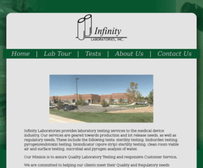 infinitylaboratories.com: Infinity Laboratories
Infinity Laboratories, Inc. provides laboratory testing services to the medical device industry. Sterility testing, bioburden testing, pyrogen/endotoxin testing, bioindicator (spore strip) sterility testing, clean room viable air and surface testing, microbial and pyrogen analysis of water. 