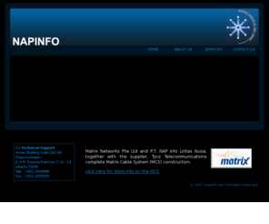 napinfo.net: NAP Info.net
NAP Info is a private company specializing in the telecommunication industry.  NAP stands for Network Access Point; this entitles our positioning at one level above Internet Service Provider (ISP).  Our core business include: Internet Connection/Internet Access, Local Connection/Leased Line, Server Collocation, and Disaster Recovery Centre.   We operate our own Network Operation Centre (NOC) to ensure security, flexibility, and the quality of our high speed Upstream bandwidth and Metro Area Network.  NAP networks are interconnected by fiber optic/submarine cable, respectively for local or international link.  The Indonesian Internet Exchange 3 (IIX3/IIX-3) is proudly hosted at our datacenter, in which it has a redundant Giga Bit connection to IIX2/IIX-2.