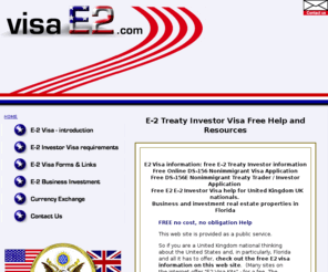 visae2.com: visae2.com E-2 Visa E2 Treaty Investor Visa - free online resources and free United Kingdom UK USA immigration info, help, and application forms
visae2.com E2 Visa for Treaty Investors E-2 Visa information. Free online information and E-2 Treaty Investor applications, free visa help for United Kingdom United States Visas, US Citizenship information and immigration forms. U.S. Citizenship and Immigration Services USA and Great Britain United Kingdom UK