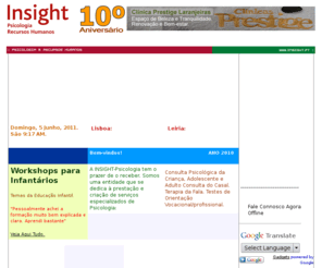 insight.pt: Psicologia INSIGHT: Clínica Consulta Psicológica
Empresa de serviços Psicologia nas áreas da Consulta Psicológica Lisboa e Leiria (Portugal), Avaliação Psicológica, Formação em psicologia. Disponibilizamos os Serviços de Consulta da Criança e Adulto, Neuropsicologia, Orientação Vocacional, Terapia de Casal, Planeamento Familiar, Testes Psicológicos. Psicologia de intervenção na depressão, ansiedade, fobias, dificuldades escolares, perturbações do comportamento e da afectividade. Prestamos serviços especializados de Recrutamento & Selecção de pessoal.