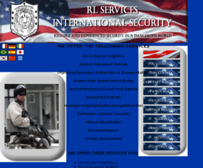 rlsinternationalsecurity.com: RL Services, International Security Home Page
Aircraft Operations in High Risk Environments, Armed Helicopter Patrols, Executive and Dignitary Protection, Armed Patrol Boats, K-9 Security, Hostage Negotiation, Recovery and Extraction, Personal Security, Armed Mechanized and Foot Patrols, Threat Interdiction, Reconnaissance