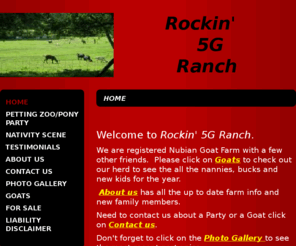 rockin5granch.com: Rockin 5G Ranch - Home
Welcome to Rockin' 5G Ranch.We are registered Nubian Goat Farm with a few other friends.  Please click on Goats to check out our herd to see the all the nannies, bucks and new kids for the year.   About us has all the up to date farm info and new family me