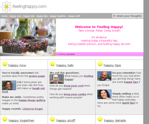 feelinghappy.com: Feeling Happy at feelinghappy.com!
Feeling Happy enables the public to exchange happy stories, tips, suggestions, information, and links to other sites that have kept people feeling happy.
