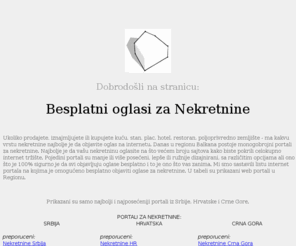 besplatni-oglasi-nekretnine.com: Besplatni oglasi za nekretnine - Srbija, Hrvatska, Crna Gora - Informacije o sajtovima za nekretnine
Besplatni Oglasi za Nekretnine je lista internet portala za nekretnine iz regije na kojima je omogućeno besplatno reklamiranje.