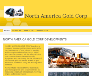 nagoldcorp.com: North America Gold Corp - North America Gold Corp Developments
NORTH AMERICA GOLD CORP is a diverse company focusing on the mining sector, with the development of gold mining properties and innovative industrial products.  NAGC also manufactures and has for sale gold mine,  precious metals and diamond mining equipment