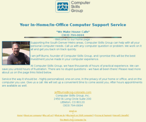 csg-colorado.com: Computer Skills Group Home Page index.htm
Computer support services provided in plain English. Free weekly computer tips. Friendly one-on-one training and advice. Try us.