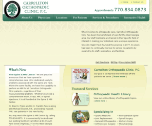 carrolltonortho.com: Carrollton Orthopaedic Clinic, P.C. - Appointments 770.834.0873 | Carrollton | Bremen | Villa Rica | GA | Georiga
When it comes to orthopaedic care, Carrollton Orthopaedic Clinic has been the benchmark of care for the West Georgia area. Our staff members are trained in their specific field of interest in making your individual care a unique experience. Since Dr. Ralph Fleck founded the practice in 1977, its vision has been to continually improve its service to patients by expanding its staff, specialties, and facilities. Carrollton Orthopaedic Clinics mission is stated on our logo, 'semper pro bono aegroti'- always for the good of the patient. Since Dr. Ralph Fleck first opened the clinic in 1977, the goal has been to continually improve the service and outcomes of our patients. Our staff has expanded to include four general orthopaedic surgeons, two sports fellowship-trained orthopaedic surgeons, one spine orthopaedic surgeon, a physical medicine and rehabilitation physician, and a rheumatologist. Carrollton Orthopaedic Clinic believes in community service and as a result are very active with the athletes participating in sports. Our physicians work with Southern Therapy in providing orthopaedic care for eight area high school students in West Georgia and East Alabama. Our 'bump and bruise' clinic occurs on Monday mornings to treat and care for their injuries.  We also provide orthopaedic care for athletes at University of West Georgia. Dr. Greg Slappey, fellowship-trained in sports medicine, serves as the team physician.