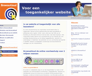 browsealoud.nl: BrowseAloud stap 1 naar een toegankelijke website | BrowseAloud, voor een leesvriendelijke website
BrowseAloud is de ideale voorleeshulp die websites leesvriendelijker en begrijpelijker maakt. BrowseAloud is uniek omdat het niet alleen de tekst voorleest, maar ook met een tweekleurige meeleescursor toont wat er wordt voorgelezen. De websitebezoeker kan zelfs de voorgelezen woorden laten vergroten en de kleurinstellingen naar eigen behoefte aanpassen. Beste service voor veel van uw websitebezoekers. Laaggeletterden, dyslectici, anderstaligen en slechtzienden kunnen met een voorleeshulp de informatie op uw site veel beter begrijpen. Hun zelfredzaamheid neemt toe. Gebruikersonderzoek wijst uit dat een website voorleeshulp die het lezen auditief n visueel ondersteunt het beste werkt en als gebruiksvriendelijkst wordt ervaren. BrowseAloud is niet voor niets 's werelds meest gebruikte voorleeshulp op websites.