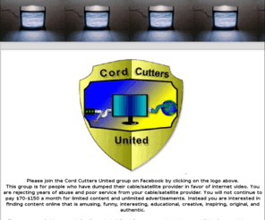 cordcuttersunited.com: Cord Cutters United Online Internet Video
This group is for people who have dumped their cable/satellite provider in favor of internet video. You are rejecting years of abuse and poor service from your cable/satellite provider. The purpose of this group is for like minded Cord Cutters to unite, s