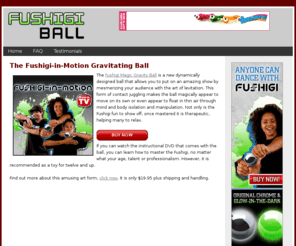 fushigiballsite.com: Fushigi-in-Motion - The Magic Gravity Ball
Fushigi-In-Motion is the Magic Gravity Ball and it amazingly defies physics. Learn to unlock the secrets of Fushigi, to become the master of gravity. No strings, no tricks; magic maybe, an illusion, y