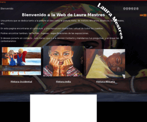 lauramestres.com: Laura Mestres web - Inicio
Bienvenido a la Web de Laura Mestres. Una pintora que se dedica tanto a la pintura al oleo como la pintura mixta, de motivos Africanos, Asiáticos, Occidentales, etc.. . En esta pagina encontraras el curriculum, y una exposición interactiva i virtual de todos los cuadros. Podrás encontrar también, las fechas , lugares , especificaciones de las exposiciones. Si deseas ponerte en contacto , solo tienes que ir a la sección Contacto y mandarnos tus preguntas y en breve las contestare