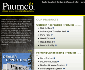 paumco.com: Paumco Products; Quick Spade, Grader Kit, Bucket Grapple, & More - Tools for Outdoor Recreation, Farming, Landscaping
At Paumco you'll find our innovative products build on our solid reputation in agriculture and farming, landscaping, camping, outdoor recreation and other markets using versatile attachment systems and other practical solutions to make work and play more efficient and productive.  Whether you want to grade a driveway, dig a trench, move a few boulders, weed shoreline in front of your lake home, or camp with inventive accessories, our products like the Quick Spade, Grader Kit, Bucket Grapple, and Beach Buddy lighten your load, cut your work time in half, and make your recreation time more enjoyable.