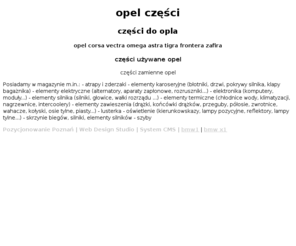 czesciopel.com: Opel części Poznań Części używane Opel Corsa Vectra Omega Astra Tigra 
Frontera Zafira
Opel części Poznań części używane Opel Corsa Vectra Omega Astra Tigra Frontera Zafira. Posiadamy w magazynie m.in.: - atrapy i zderzaki - elementy karoseryjne (błotniki, drzwi, pokrywy silnika, klapy bagażnika) - elementy elektryczne (alternatory, aparaty zapłonowe, rozruszniki...) - elektronika (komputery, moduły...) - elementy silnika (silniki, głowice, wałki rozrządu ...) - elementy termiczne (chłodnice wody, klimatyzacji, nagrzewnice, intercoolery) - elementy zawieszenia (drążki, końcówki drążków, przeguby, półosie, zwrotnice, wahacze, kołyski, osie tylne, piasty...) - lusterka - oświetlenie (kierunkowskazy, lampy pozycyjne, reflektory, lampy tylne...) - skrzynie biegów, silniki, elementy silników - szyby