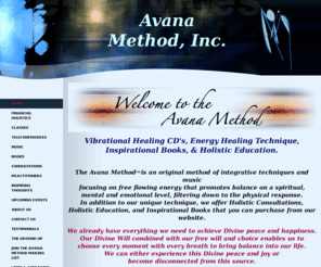 avanamethod.com: Avana Method
Vibrational Healing CD's, Energy Healing Technique,
Inspirational Books, and Holistic Education focusing on free flowing energy that promotes balance on a spiritual,
mental and emotional level.