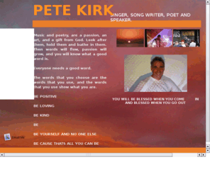 petekirkministries.com: Pete Kirk Ministries
This web site is about Christian music, poetry, the word of God, salvation, healing and prayer.  It is a place of reference to becoming a Christian and growing in God, and where you can request events