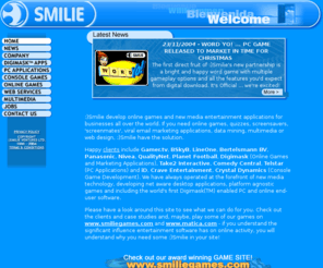 smilie.com: Welcome to :)Smilie - specialist developers of online games
:)Smilie develop online games in Java and Shockwave - single and multiplayer - multimedia and entertainment applications, full animation screensavers, desktop pals, viral marketing applications, GameBoy games, mobile phone games ... in fact games for all operating systems, Palm, Symbian, Windows CE. All content can be licensed, adapted and rebranded for marketing purposes and linked in with data mining database systems. :)Smilie Ventures Limited