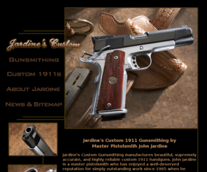 jardinescustom.com: Custom 1911 Pistols - Jardine's Custom Handguns - 1911A1 Pistolsmith
Custom 1911 pistolsmithing and 1911a1 gunsmithing Jardine's Custom Gunsmithing manufactures beautiful, supremely accurate, and highly reliable custom 1911 handguns.  John Jardine is a master pistolsmith who has enjoyed a well-deserved reputation for simply outstanding work since 1965 when Jardines apprenticed under a truly legendary 1911 handgun expert: Armand Swensen Swenson Valtro