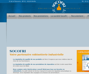 socofri.com: Socofri robinetterie industrielle - robinet - vanne de regulation  - soupape - servomoteur- 62 - Nord - Pas-de-Calais
Socofri robinetterie industrielle : votre interlocuteur conseil idéal pour tous vos besoins en robinetterie. Du petit robinet 1/4 de tour manuel à la vanne de régulation pneumatique ou électrique, de la réparation des soupapes à la révision de servomoteurs.